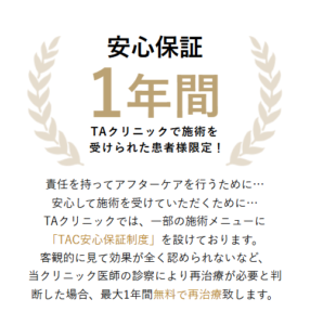 TAクリニックでは施術後1年間の安心保障制度があります。（一部の施術メニューが対象です。詳細はクリニックにてご確認ください。）